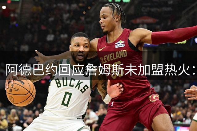 阿德巴约回应詹姆斯未加盟热火：兄弟情深，祝福其前程似锦